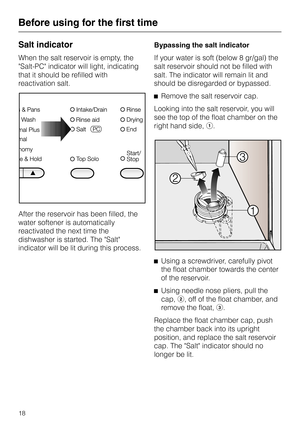 Page 18Salt indicator
When the salt reservoir is empty, the
Salt-PC indicator will light, indicating
that it should be refilled with
reactivation salt.
After the reservoir has been filled, the
water softener is automatically
reactivated the next time the
dishwasher is started. The Salt
indicator will be lit during this process.Bypassing the salt indicator
If your water is soft (below 8 gr/gal) the
salt reservoir should not be filled with
salt. The indicator will remain lit and
should be disregarded or...