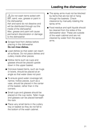 Page 21,Do not wash items soiled with
ash, sand, wax, grease or paint in
the dishwasher.
Ash and sand do not dissolve and
will be distributed through out the
inside of the dishwasher.
Wax, grease and paint will cause
permanent discoloration or damage
to the dishwasher.
^Scrape food from dishes before
placing in the dishwasher.
Do not rinse dishes.
^Load dishes so that water can reach
all surfaces. Do not place dishes and
cutlery inside other pieces.
^Hollow items such as cups and
glasses should be placed...