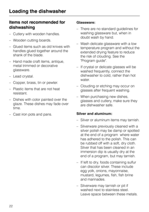 Page 22Items not recommended for
dishwashing
–Cutlery with wooden handles.
–Wooden cutting boards.
–Glued items such as old knives with
handles glued together around the
shank of the blade.
–Hand made craft items, antique,
metal trimmed or decorative
glassware.
–Lead crystal.
–Copper, brass, tin or pewter.
– Plastic items that are not heat
resistant.
– Dishes with color painted over the
glaze. These dishes may fade over
time.
– Cast iron pots and pans.Glassware:
–There are no standard guidelines for
washing...