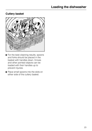 Page 23Cutlery basket
^For the best cleaning results, spoons
and forks should be placed in the
basket with handles down. Knives
and other pointed objects can be
loaded with their handles up to
prevent injuries.
^Place small spoons into the slots on
either side of the cultery basket.
Loading the dishwasher
23 