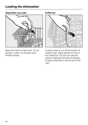 Page 26Adjustable cup racks
Raise the rack to make room  for tall
glasses. Lower it to double stack
smaller pieces.Coffee bar
To allow water to run off the bottom of
coffee mugs, place slanted on top of
the coffee bar. The bar can also be
used to separate two rows of glasses.
To stack wide items, flip the bar to the
right.
Loading the dishwasher
26 