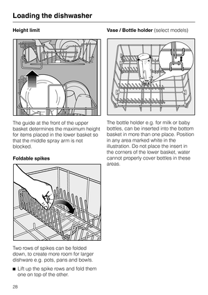 Page 28Height limit
The guide at the front of the upper
basket determines the maximum height
for items placed in the lower basket so
that the middle spray arm is not
blocked.
Foldable spikes
Two rows of spikes can be folded
down, to create more room for larger
dishware e.g. pots, pans and bowls.
^
Lift up the spike rows and fold them
one on top of the other.Vase / Bottle holder(select models)
The bottle holder e.g. for milk or baby
bottles, can be inserted into the bottom
basket in more than one place....