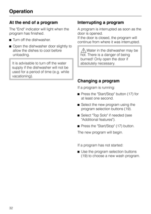 Page 32At the end of a program
The End indicator will light when the
program has finished.
^Turn off the dishwasher.
^Open the dishwasher door slightly to
allow the dishes to cool before
unloading.
It is advisable to turn off the water
supply if the dishwasher will not be
used for a period of time (e.g. while
vacationing).
Interrupting a program
A program is interrupted as soon as the
door is opened.
If the door is closed, the program will
continue from where it was interrupted.
,Water in the dishwasher may be...