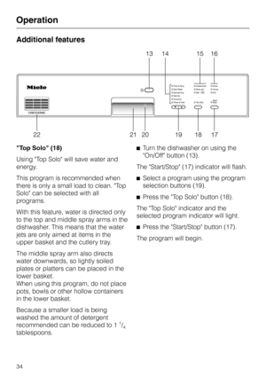 Page 34Additional features
"Top Solo" (18)
Using Top Solo will save water and
energy.
This program is recommended when
there is only a small load to clean. Top
Solo can be selected with all
programs.
With this feature, water is directed only
to the top and middle spray arms in the
dishwasher. This means that the water
jets are only aimed at items in the
upper basket and the cutlery tray.
The middle spray arm also directs
water downwards, so lightly soiled
plates or platters can be placed in the
lower...