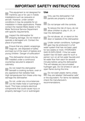 Page 5This equipment is not designed for
maritime use or for use in mobile
installations such as caravans or
aircraft. However, under certain
conditions it may be possible for an
installation in these applications. Please
contact the nearest Miele dealer or the
Miele Technical Service Department
with specific requirements.
Inspect the dishwasher for
shipping damage. Do not install or
operate a damaged unit. Contact the
place of purchase.
Ensure that any plastic wrappings,
bags etc. are disposed of safely
and...