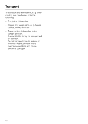 Page 42To transport the dishwasher, e. g. when
moving to a new home, note the
following:
–Empty the dishwasher.
–Secure any loose parts, e. g. hoses,
cables, cutlery baskets.
–Transport the dishwasher in the
upright position.
If unavoidable it may be transported
on its back.
Do not transport it on its side or on
the door. Residual water in the
machine could leak and cause
electrical damage.
Transport
42 