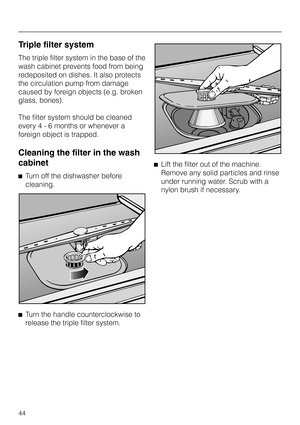 Page 44Triple filter system
The triple filter system in the base of the
wash cabinet prevents food from being
redeposited on dishes. It also protects
the circulation pump from damage
caused by foreign objects (e.g. broken
glass, bones).
The filter system should be cleaned
every 4 - 6 months or whenever a
foreign object is trapped.
Cleaning the filter in the wash
cabinet
^Turn off the dishwasher before
cleaning.
^
Turn the handle counterclockwise to
release the triple filter system.^Lift the filter out of the...