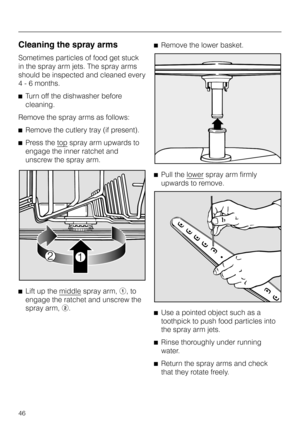 Page 46Cleaning the spray arms
Sometimes particles of food get stuck
in the spray arm jets. The spray arms
should be inspected and cleaned every
4 - 6 months.
^Turn off the dishwasher before
cleaning.
Remove the spray arms as follows:
^Remove the cutlery tray (if present).
^Press the top
spray arm upwards to
engage the inner ratchet and
unscrew the spray arm.
^
Lift up the middle
spray arm,a, to
engage the ratchet and unscrew the
spray arm,b.^Remove the lower basket.
^Pull the lower
spray arm firmly
upwards to...