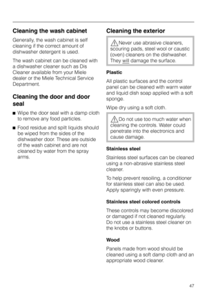 Page 47Cleaning the wash cabinet
Generally, the wash cabinet is self
cleaning if the correct amount of
dishwasher detergent is used.
The wash cabinet can be cleaned with
a dishwasher cleaner such as Dis
Cleaner available from your Miele
dealer or the Miele Technical Service
Department.
Cleaning the door and door
seal
^Wipe the door seal with a damp cloth
to remove any food particles.
^Food residue and spilt liquids should
be wiped from the sides of the
dishwasher door. These are outside
of the wash cabinet and...