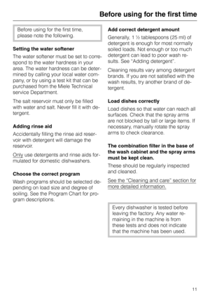 Page 11Before using for the first time
Before using for the first time,
please note the following.
Setting the water softener
The water softener must be set to corre
-
spond to the water hardness in your
area. The water hardness can be deter
-
mined by calling your local water com
-
pany, or by using a test kit that can be
purchased from the Miele Technical
service Department.
The salt reservoir must only be filled
with water and salt. Never fill it with de
-
tergent.
Adding rinse aid
Accidentally filling the...