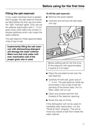 Page 17Before using for the first time
Filling the salt reservoir
If your water hardness level is greater
than 8 gr/gal, the salt reservoir should
be filled before the first use and when
the “Salt” indicator lights. Only use wa
-
ter softener reactivation salt (1 - 4 mm
grain size); other salts may contain in
-
soluble additives which can impair the
water softener.
The salt reservoir holds approximately
4 lbs (2 kg) of salt.
Inadvertently filling the salt reser
-
voir with dishwashing detergent
will damage the...