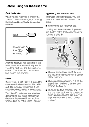 Page 18Salt indicator
When the salt reservoir is empty, the
“Salt-PC” indicator will light, indicating
that it should be refilled with reactiva
-
tion salt.
After the reservoir has been filled, the
water softener is automatically reacti-
vated the next time the dishwasher is
started. The “Softener” indicator will
light during this process.
Note:
If your water is soft (below 8 gr/gal) the
salt reservoir should not be filled with
salt. The indicator will remain lit and
should be disregarded or deactivated.
The...