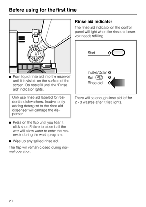 Page 20^Pour liquid rinse aid into the reservoir
until it is visible on the surface of the
screen. Do not refill until the “Rinse
aid” indicator lights.
Only use rinse aid labeled for resi-
dential dishwashers. Inadvertently
adding detergent to the rinse aid
dispenser will damage the dis-
penser.
^Press on the flap until you hear it
click shut. Failure to close it all the
way will allow water to enter the res-
ervoir during the wash program.
^
Wipe up any spilled rinse aid.
The flap will remain closed during...