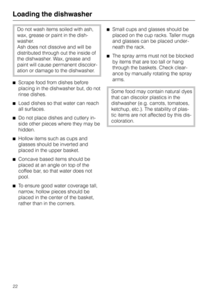 Page 22Loading the dishwasher
Do not wash items soiled with ash,
wax, grease or paint in the dish-
washer.
Ash does not dissolve and will be
distributed through out the inside of
the dishwasher. Wax, grease and
paint will cause permanent discolor
-
ation or damage to the dishwasher.
^Scrape food from dishes before
placing in the dishwasher but, do not
rinse dishes.
^Load dishes so that water can reach
all surfaces.
^Do not place dishes and cutlery in-
side other pieces where they may be
hidden.
^Hollow items...