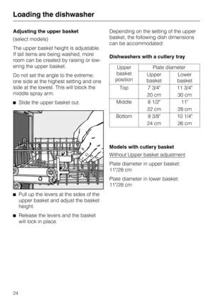 Page 24Adjusting the upper basket
(select models)
The upper basket height is adjustable.
If tall items are being washed, more
room can be created by raising or low
-
ering the upper basket.
Do not set the angle to the extreme;
one side at the highest setting and one
side at the lowest. This will block the
middle spray arm.
^Slide the upper basket out.
^
Pull up the levers at the sides of the
upper basket and adjust the basket
height.
^
Release the levers and the basket
will lock in place.Depending on the...