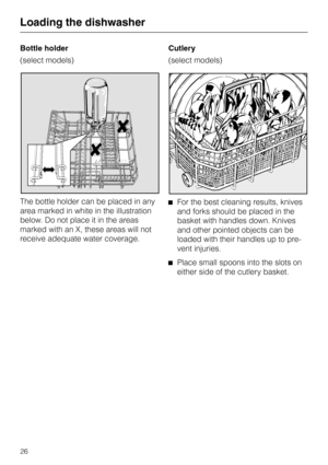 Page 26Bottle holder
(select models)
The bottle holder can be placed in any
area marked in white in the illustration
below. Do not place it in the areas
marked with an X, these areas will not
receive adequate water coverage.Cutlery
(select models)
^For the best cleaning results, knives
and forks should be placed in the
basket with handles down. Knives
and other pointed objects can be
loaded with their handles up to pre-
vent injuries.
^Place small spoons into the slots on
either side of the cutlery basket....