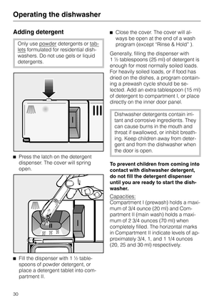 Page 30Operating the dishwasher
Adding detergent
Only use powderdetergents or tab
-
letsformulated for residential dish
-
washers. Do not use gels or liquid
detergents.
^Press the latch on the detergent
dispenser. The cover will spring
open.
^
Fill the dispenser with 1 ½ table-
spoons of powder detergent, or
place a detergent tablet into com-
partment II.^Close the cover. The cover will al
-
ways be open at the end of a wash
program (except “Rinse & Hold” ).
Generally, filling the dispenser with
1 ½ tablespoons...