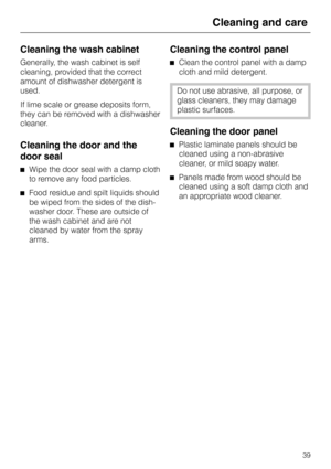 Page 39Cleaning the wash cabinet
Generally, the wash cabinet is self
cleaning, provided that the correct
amount of dishwasher detergent is
used.
If lime scale or grease deposits form,
they can be removed with a dishwasher
cleaner.
Cleaning the door and the
door seal
^Wipe the door seal with a damp cloth
to remove any food particles.
^Food residue and spilt liquids should
be wiped from the sides of the dish-
washer door. These are outside of
the wash cabinet and are not
cleaned by water from the spray
arms....