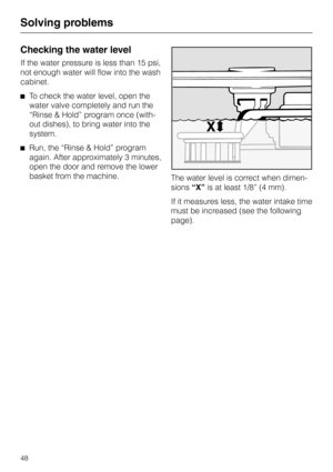 Page 48Checking the water level
If the water pressure is less than 15 psi,
not enough water will flow into the wash
cabinet.
^To check the water level, open the
water valve completely and run the
“Rinse & Hold” program once (with-
out dishes), to bring water into the
system.
^Run, the “Rinse & Hold” program
again. After approximately 3 minutes,
open the door and remove the lower
basket from the machine.
The water level is correct when dimen
-
sions“X”is at least 1/8” (4 mm).
If it measures less, the water...