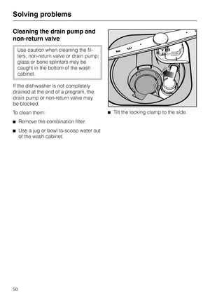 Page 50Cleaning the drain pump and
non-return valve
Use caution when cleaning the fil
-
ters, non-return valve or drain pump;
glass or bone splinters may be
caught in the bottom of the wash
cabinet.
If the dishwasher is not completely
drained at the end of a program, the
drain pump or non-return valve may
be blocked.
To clean them:
^Remove the combination filter.
^Use a jug or bowl to scoop water out
of the wash cabinet.^Tilt the locking clamp to the side.
Solving problems
50 