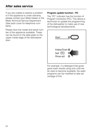 Page 52After sales service
If you are unable to resolve a problem
or if the appliance is under warranty,
please contact your Miele Dealer or the
Miele Technical Service Department.
(See back cover for telephone num
-
bers).
Please have the model and serial num
-
ber of the appliance available. These
can be found on the data plate on the
upper inside edge of the dishwasher
door.Program update function - PC
The “PC” indicator has the function of
Program Correction (PC). This allows a
technician to update the...