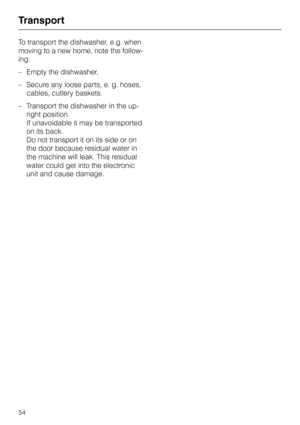 Page 54Transport
To transport the dishwasher, e.g. when
moving to a new home, note the follow
-
ing:
–Empty the dishwasher,
–Secure any loose parts, e. g. hoses,
cables, cutlery baskets.
–Transport the dishwasher in the up
-
right position.
If unavoidable it may be transported
on its back.
Do not transport it on its side or on
the door because residual water in
the machine will leak. This residual
water could get into the electronic
unit and cause damage.
Transport
54 