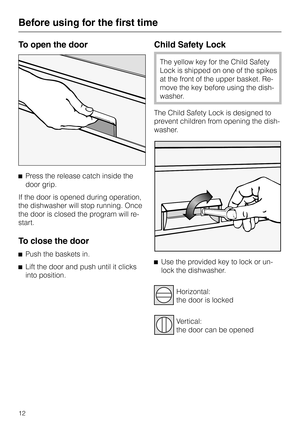 Page 12To open the door
^Press the release catch inside the
door grip.
If the door is opened during operation,
the dishwasher will stop running. Once
the door is closed the program will re-
start.
To close the door
^Push the baskets in.
^
Lift the door and push until it clicks
into position.
Child Safety Lock
The yellow key for the Child Safety
Lock is shipped on one of the spikes
at the front of the upper basket. Re
-
move the key before using the dish
-
washer.
The Child Safety Lock is designed to
prevent...