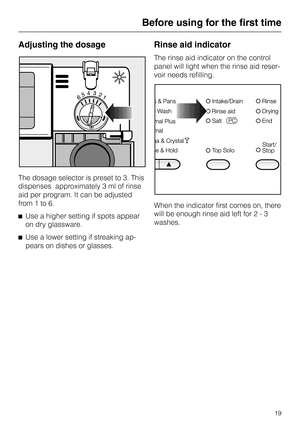 Page 19Adjusting the dosage
The dosage selector is preset to 3. This
dispenses  approximately 3 ml of rinse
aid per program. It can be adjusted
from 1 to 6.
^Use a higher setting if spots appear
on dry glassware.
^Use a lower setting if streaking ap-
pears on dishes or glasses.
Rinse aid indicator
The rinse aid indicator on the control
panel will light when the rinse aid reser
-
voir needs refilling.
When the indicator first comes on, there
will be enough rinse aid left for 2 - 3
washes.
Before using for the...