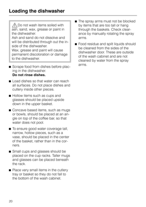 Page 20,Do not wash items soiled with
ash, sand, wax, grease or paint in
the dishwasher.
Ash and sand do not dissolve and
will be distributed through out the in
-
side of the dishwasher.
Wax, grease and paint will cause
permanent discoloration or damage
to the dishwasher.
^Scrape food from dishes before plac
-
ing in the dishwasher.
Do not rinse dishes.
^Load dishes so that water can reach
all surfaces. Do not place dishes and
cutlery inside other pieces.
^Hollow items such as cups and
glasses should be placed...