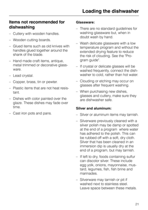 Page 21Items not recommended for
dishwashing
–Cutlery with wooden handles.
–Wooden cutting boards.
–Glued items such as old knives with
handles glued together around the
shank of the blade.
–Hand made craft items, antique,
metal trimmed or decorative glass
-
ware.
–Lead crystal.
–Copper, brass, tin or pewter.
– Plastic items that are not heat resis-
tant.
– Dishes with color painted over the
glaze. These dishes may fade over
time.
– Cast iron pots and pans.Glassware:
–There are no standard guidelines for...