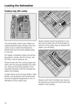 Page 22Cutlery tray (SC units)
The removable cutlery tray makes un-
loading flatware easy. Simply carry the
cutlery tray to where the flatware is
stored and put the entire basket away
in one trip.
For easier unloading cutlery should be
grouped in zones, one for knives, one
for forks, one for spoons, etc.
Place knives with the cutting edge and
forks with the prongs between the hold-
ers. Spoons should be placed in the
opposite direction with the handles be-
tween the holders.
Longer items such as soup ladles,...