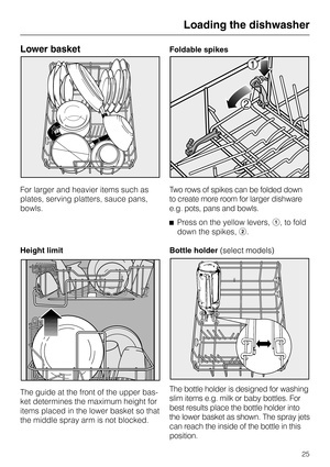 Page 25Lower basket
For larger and heavier items such as
plates, serving platters, sauce pans,
bowls.
Height limit
The guide at the front of the upper bas-
ket determines the maximum height for
items placed in the lower basket so that
the middle spray arm is not blocked.Foldable spikes
Two rows of spikes can be folded down
to create more room for larger dishware
e.g. pots, pans and bowls.
^Press on the yellow levers,a, to fold
down the spikes,b.
Bottle holder
The bottle holder is designed for washing
slim items...