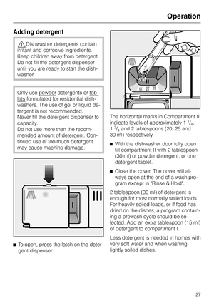 Page 27Adding detergent
,Dishwasher detergents contain
irritant and corrosive ingredients.
Keep children away from detergent.
Do not fill the detergent dispenser
until you are ready to start the dish
-
washer.
Only use powderdetergents or tab
-
letsformulated for residential dish
-
washers. The use of gel or liquid de
-
tergent is not recommended.
Never fill the detergent dispenser to
capacity.
Do not use more than the recom-
mended amount of detergent. Con-
tinued use of too much detergent
may cause machine...