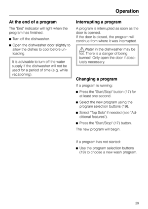 Page 29At the end of a program
The End indicator will light when the
program has finished.
^Turn off the dishwasher.
^Open the dishwasher door slightly to
allow the dishes to cool before un
-
loading.
It is advisable to turn off the water
supply if the dishwasher will not be
used for a period of time (e.g. while
vacationing).
Interrupting a program
A program is interrupted as soon as the
door is opened.
If the door is closed, the program will
continue from where it was interrupted.
,Water in the dishwasher may...