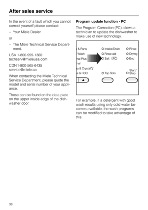 Page 38In the event of a fault which you cannot
correct yourself please contact:
–Your Miele Dealer
or
–The Miele Technical Service Depart
-
ment.
USA 1-800-999-1360
techserv@mieleusa.com
CDN 1-800-565-6435
service@miele.ca
When contacting the Miele Technical
Service Department, please quote the
model and serial number of your appli-
ance.
These can be found on the data plate
on the upper inside edge of the dish-
washer door.Program update function - PC
The Program Correction (PC) allows a
technician to update...