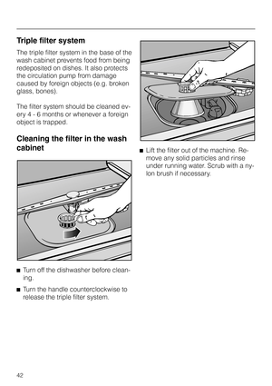 Page 42Triple filter system
The triple filter system in the base of the
wash cabinet prevents food from being
redeposited on dishes. It also protects
the circulation pump from damage
caused by foreign objects (e.g. broken
glass, bones).
The filter system should be cleaned ev
-
ery 4 - 6 months or whenever a foreign
object is trapped.
Cleaning the filter in the wash
cabinet
^
Turn off the dishwasher before clean-
ing.
^
Turn the handle counterclockwise to
release the triple filter system.^Lift the filter out of...