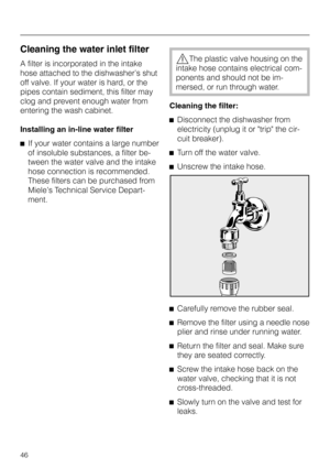 Page 46Cleaning the water inlet filter
A filter is incorporated in the intake
hose attached to the dishwasher’s shut
off valve. If your water is hard, or the
pipes contain sediment, this filter may
clog and prevent enough water from
entering the wash cabinet.
Installing an in-line water filter
^If your water contains a large number
of insoluble substances, a filter be
-
tween the water valve and the intake
hose connection is recommended.
These filters can be purchased from
Miele’s Technical Service Depart-...