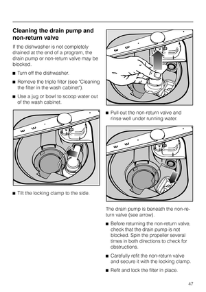 Page 47Cleaning the drain pump and
non-return valve
If the dishwasher is not completely
drained at the end of a program, the
drain pump or non-return valve may be
blocked.
^Turn off the dishwasher.
^Remove the triple filter (see Cleaning
the filter in the wash cabinet).
^Use a jug or bowl to scoop water out
of the wash cabinet.
^
Tilt the locking clamp to the side.^Pull out the non-return valve and
rinse well under running water.
The drain pump is beneath the non-re-
turn valve (see arrow).
^
Before returning...