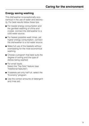 Page 9Energy saving washing
This dishwasher is exceptionally eco
-
nomical in the use of water and electric
-
ity. For best results follow these tips:
^For lowest energy consumption and
the gentlest washing of china and
crystal, connect the dishwasher to a
cold water source.
^For fastest possible wash times, yet
higher energy consumption, connect
the dishwasher to a hot water source.
^Make full use of the baskets without
overloading for the most economical
washing.
^Choose a program that best suits the
degree...