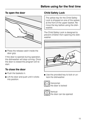 Page 13To open the door
^Press the release catch inside the
door grip.
If the door is opened during operation,
the dishwasher will stop running. Once
the door is closed the program will re-
start.
To close the door
^
Push the baskets in.
^
Lift the door and push until it clicks
into position.
Child Safety Lock
The yellow key for the Child Safety
Lock is shipped on one of the spikes
at the front of the upper basket. Re
-
move the key before using the dish
-
washer.
The Child Safety Lock is designed to
prevent...