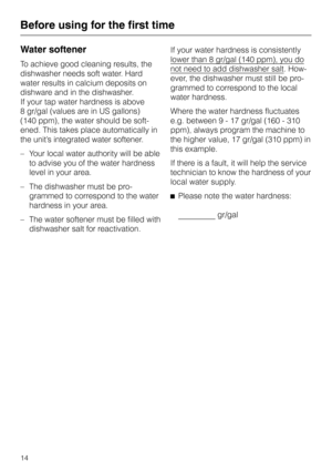 Page 14Water softener
To achieve good cleaning results, the
dishwasher needs soft water. Hard
water results in calcium deposits on
dishware and in the dishwasher.
If your tap water hardness is above
8 gr/gal (values are in US gallons)
(140 ppm), the water should be soft
-
ened. This takes place automatically in
the unit’s integrated water softener.
–Your local water authority will be able
to advise you of the water hardness
level in your area.
– The dishwasher must be pro-
grammed to correspond to the water...