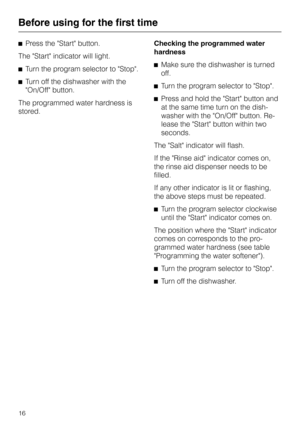 Page 16^Press the Start button.
The Start indicator will light.
^Turn the program selector to Stop.
^Turn off the dishwasher with the
On/Off button.
The programmed water hardness is
stored.Checking the programmed water
hardness
^Make sure the dishwasher is turned
off.
^Turn the program selector to Stop.
^Press and hold the Start button and
at the same time turn on the dish
-
washer with the On/Off button. Re
-
lease the Start button within two
seconds.
The Salt indicator will flash.
If the Rinse aid indicator...
