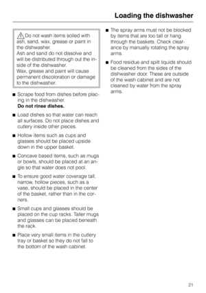 Page 21,Do not wash items soiled with
ash, sand, wax, grease or paint in
the dishwasher.
Ash and sand do not dissolve and
will be distributed through out the in
-
side of the dishwasher.
Wax, grease and paint will cause
permanent discoloration or damage
to the dishwasher.
^Scrape food from dishes before plac
-
ing in the dishwasher.
Do not rinse dishes.
^Load dishes so that water can reach
all surfaces. Do not place dishes and
cutlery inside other pieces.
^Hollow items such as cups and
glasses should be placed...