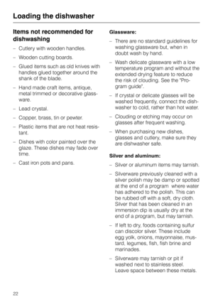 Page 22Items not recommended for
dishwashing
–Cutlery with wooden handles.
–Wooden cutting boards.
–Glued items such as old knives with
handles glued together around the
shank of the blade.
–Hand made craft items, antique,
metal trimmed or decorative glass
-
ware.
–Lead crystal.
–Copper, brass, tin or pewter.
– Plastic items that are not heat resis-
tant.
– Dishes with color painted over the
glaze. These dishes may fade over
time.
– Cast iron pots and pans.Glassware:
–There are no standard guidelines for...