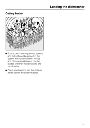 Page 23Cutlery basket
^For the best cleaning results, spoons
and forks should be placed in the
basket with handles down. Knives
and other pointed objects can be
loaded with their handles up to pre-
vent injuries.
^Place small spoons into the slots on
either side of the cultery basket.
Loading the dishwasher
23 