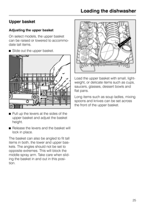 Page 25Upper basket
Adjusting the upper basket
On select models, the upper basket
can be raised or lowered to accommo
-
date tall items.
^Slide out the upper basket.
^Pull up the levers at the sides of the
upper basket and adjust the basket
height.
^
Release the levers and the basket will
lock in place.
The basket can also be angled to fit tall
items in both, the lower and upper bas-
kets. The angles should not be set to
opposite extremes. This will block the
middle spray arm. Take care when slid-
ing the...