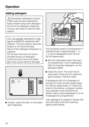 Page 30Adding detergent
,Dishwasher detergents contain
irritant and corrosive ingredients.
Keep children away from detergent.
Do not fill the detergent dispenser
until you are ready to start the dish
-
washer.
Only use powderdetergents or tab
-
letsformulated for residential dish
-
washers. The use of gel or liquid de
-
tergent is not recommended.
Never fill the detergent dispenser to
capacity.
Do not use more than the recom-
mended amount of detergent.
Continued use of too much deter-
gent may cause machine...