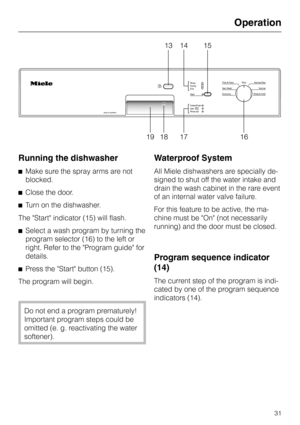 Page 31Running the dishwasher
^Make sure the spray arms are not
blocked.
^Close the door.
^Turn on the dishwasher.
The Start indicator (15) will flash.
^Select a wash program by turning the
program selector (16) to the left or
right. Refer to the Program guide for
details.
^
Press the Start button (15).
The program will begin.
Do not end a program prematurely!
Important program steps could be
omitted (e. g. reactivating the water
softener).
Waterproof System
All Miele dishwashers are specially de-
signed to...