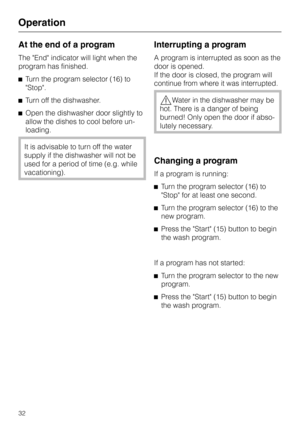 Page 32At the end of a program
The End indicator will light when the
program has finished.
^Turn the program selector (16) to
Stop.
^Turn off the dishwasher.
^Open the dishwasher door slightly to
allow the dishes to cool before un
-
loading.
It is advisable to turn off the water
supply if the dishwasher will not be
used for a period of time (e.g. while
vacationing).
Interrupting a program
A program is interrupted as soon as the
door is opened.
If the door is closed, the program will
continue from where it was...