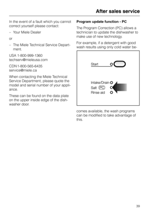 Page 39In the event of a fault which you cannot
correct yourself please contact:
–Your Miele Dealer
or
–The Miele Technical Service Depart
-
ment.
USA 1-800-999-1360
techserv@mieleusa.com
CDN 1-800-565-6435
service@miele.ca
When contacting the Miele Technical
Service Department, please quote the
model and serial number of your appli-
ance.
These can be found on the data plate
on the upper inside edge of the dish-
washer door.Program update function - PC
The Program Correction (PC) allows a
technician to update...